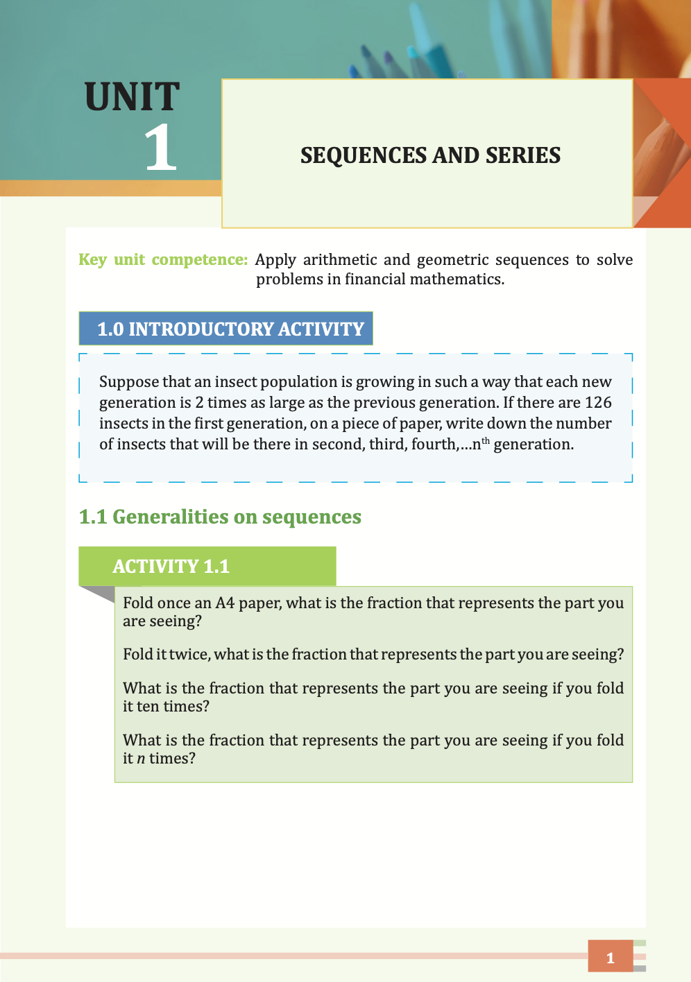 UNIT 

 1

SEQUENCES AND SERIES

Key unit competence: Apply arithmetic and geometric sequences to solve 
problems in financial mathematics. 

1.0 INTRODUCTORY ACTIVITY

Suppose that an insect population is growing in such a way that each new 
generation is 2 times as large as the previous generation. If there are 126 
insects in the first generation, on a piece of paper, write down the number 
of insects that will be there in second, third, fourth,…nth generation.



1.1 Generalities on sequences

ACTIVITY 1.1

Fold once an A4 paper, what is the fraction that represents the part you 
are seeing?

Fold it twice, what is the fraction that represents the part you are seeing?

What is the fraction that represents the part you are seeing if you fold 
it ten times?

What is the fraction that represents the part you are seeing if you fold 
it n times?